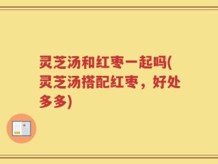 灵芝汤和红枣一起吗(灵芝汤搭配红枣，好处多多)