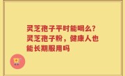 灵芝孢子平时能喝么？灵芝孢子粉，健康人也能长期服用吗