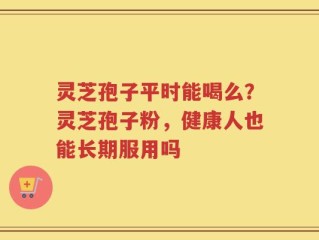 灵芝孢子平时能喝么？灵芝孢子粉，健康人也能长期服用吗