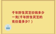 千年野生灵芝价钱多少一克(千年野生灵芝的克价是多少？)