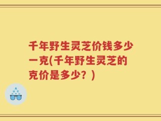 千年野生灵芝价钱多少一克(千年野生灵芝的克价是多少？)
