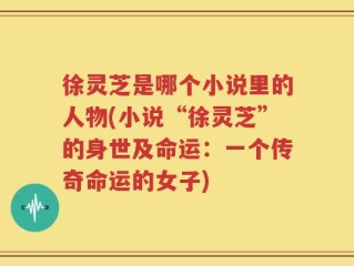 徐灵芝是哪个小说里的人物(小说“徐灵芝”的身世及命运：一个传奇命运的女子)