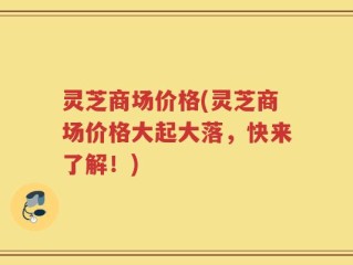灵芝商场价格(灵芝商场价格大起大落，快来了解！)