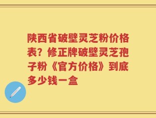 陕西省破壁灵芝粉价格表？修正牌破壁灵芝孢子粉《官方价格》到底多少钱一盒
