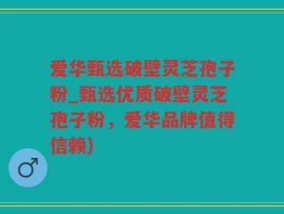 爱华甄选破壁灵芝孢子粉_甄选优质破壁灵芝孢子粉，爱华品牌值得信赖)
