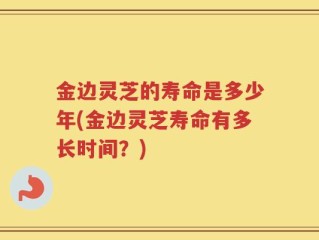 金边灵芝的寿命是多少年(金边灵芝寿命有多长时间？)
