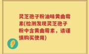 灵芝孢子粉油味黄曲霉素(检测发现灵芝孢子粉中含黄曲霉素，请谨慎购买使用)