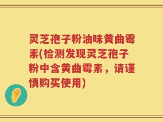 灵芝孢子粉油味黄曲霉素(检测发现灵芝孢子粉中含黄曲霉素，请谨慎购买使用)
