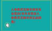 人参黑灵芝精华液京东自营店(京东自营店人参黑灵芝精华液正品销售)