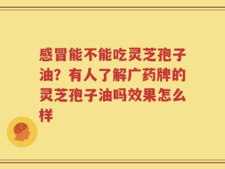 感冒能不能吃灵芝孢子油？有人了解广药牌的灵芝孢子油吗效果怎么样