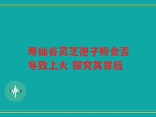 寿仙谷灵芝孢子粉会否导致上火 探究其背后