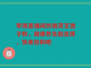 李湘直播间热销灵芝孢子粉，健康养生新选择，快来抢购吧