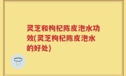 灵芝和枸杞陈皮泡水功效(灵芝枸杞陈皮泡水的好处)