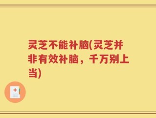 灵芝不能补脑(灵芝并非有效补脑，千万别上当)