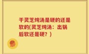 干灵芝炖汤是硬的还是软的(灵芝炖汤：出锅后软还是硬？)