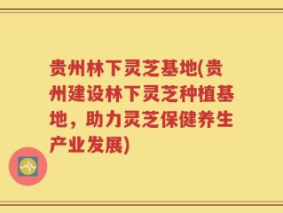 贵州林下灵芝基地(贵州建设林下灵芝种植基地，助力灵芝保健养生产业发展)