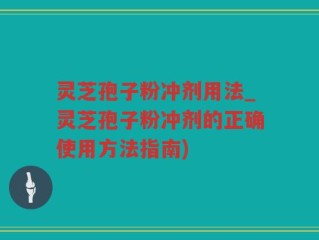 灵芝孢子粉冲剂用法_灵芝孢子粉冲剂的正确使用方法指南)