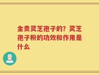 金贵灵芝孢子的？灵芝孢子粉的功效和作用是什么