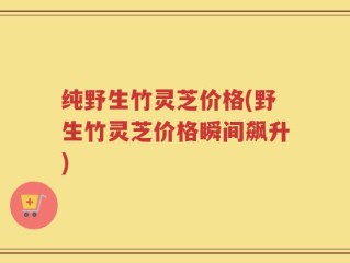 纯野生竹灵芝价格(野生竹灵芝价格瞬间飙升)