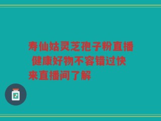 寿仙姑灵芝孢子粉直播 健康好物不容错过快来直播间了解