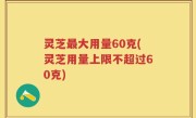灵芝最大用量60克(灵芝用量上限不超过60克)