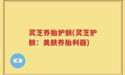 灵芝养胎护肤(灵芝护肤：美肤养胎利器)