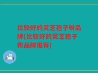 比较好的灵芝孢子粉品牌(比较好的灵芝孢子粉品牌推荐)