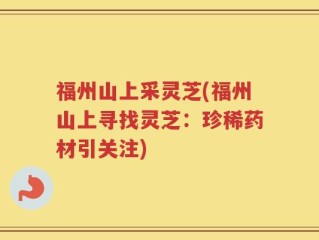 福州山上采灵芝(福州山上寻找灵芝：珍稀药材引关注)