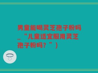 男童能喝灵芝孢子粉吗_“儿童适宜服用灵芝孢子粉吗？”)