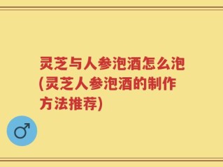 灵芝与人参泡酒怎么泡(灵芝人参泡酒的制作方法推荐)