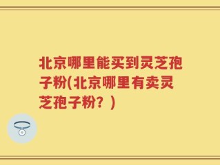 北京哪里能买到灵芝孢子粉(北京哪里有卖灵芝孢子粉？)