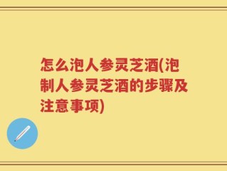 怎么泡人参灵芝酒(泡制人参灵芝酒的步骤及注意事项)