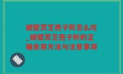 破璧灵芝孢子粉怎么吃_破璧灵芝孢子粉的正确食用方法与注意事项