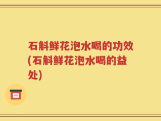 石斛鲜花泡水喝的功效(石斛鲜花泡水喝的益处)
