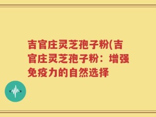 吉官庄灵芝孢子粉(吉官庄灵芝孢子粉：增强免疫力的自然选择