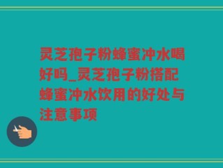 灵芝孢子粉蜂蜜冲水喝好吗_灵芝孢子粉搭配蜂蜜冲水饮用的好处与注意事项