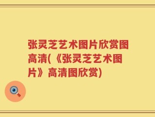 张灵芝艺术图片欣赏图高清(《张灵芝艺术图片》高清图欣赏)