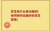 灵芝有什么做法最好(如何制作出最好的灵芝菜肴)