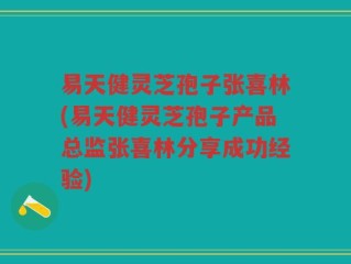 易天健灵芝孢子张喜林(易天健灵芝孢子产品总监张喜林分享成功经验)