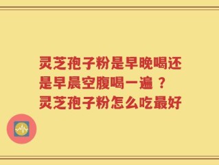灵芝孢子粉是早晚喝还是早晨空腹喝一遍 ？灵芝孢子粉怎么吃最好