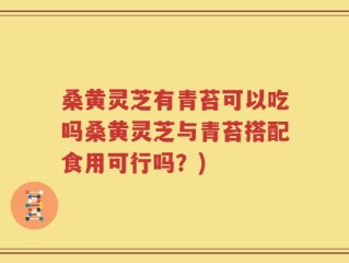 桑黄灵芝有青苔可以吃吗桑黄灵芝与青苔搭配食用可行吗？)