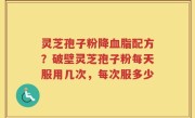 灵芝孢子粉降血脂配方？破壁灵芝孢子粉每天服用几次，每次服多少