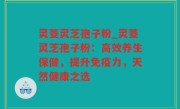 灵菱灵芝孢子粉_灵菱灵芝孢子粉：高效养生保健，提升免疫力，天然健康之选