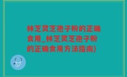 林芝灵芝孢子粉的正确食用_林芝灵芝孢子粉的正确食用方法指南)
