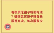 有机灵芝孢子粉的吃法？破壁灵芝孢子粉每天服用几次，每次服多少