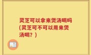 灵芝可以拿来煲汤喝吗(灵芝可不可以用来煲汤喝？)