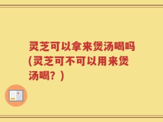 灵芝可以拿来煲汤喝吗(灵芝可不可以用来煲汤喝？)