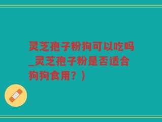 灵芝孢子粉狗可以吃吗_灵芝孢子粉是否适合狗狗食用？)