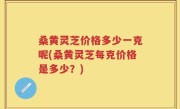 桑黄灵芝价格多少一克呢(桑黄灵芝每克价格是多少？)