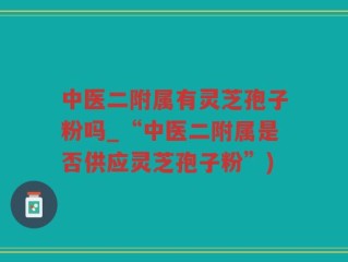 中医二附属有灵芝孢子粉吗_“中医二附属是否供应灵芝孢子粉”)